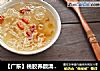 【广东】桃胶养颜清润羹的做法